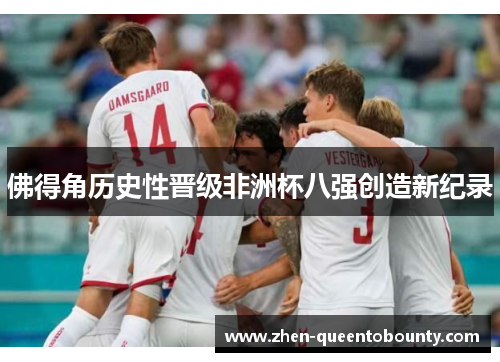 佛得角历史性晋级非洲杯八强创造新纪录 佛得角历史性晋级非洲杯八强创造新纪录