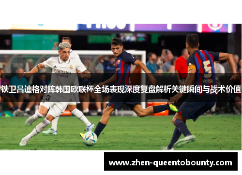 铁卫吕迪格对阵韩国欧联杯全场表现深度复盘解析关键瞬间与战术价值