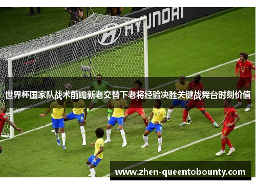 世界杯国家队战术前瞻新老交替下老将经验决胜关键战舞台时刻价值