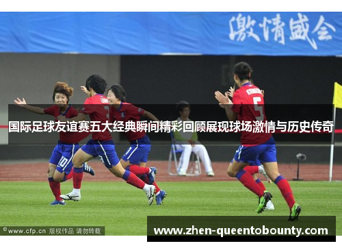 国际足球友谊赛五大经典瞬间精彩回顾展现球场激情与历史传奇