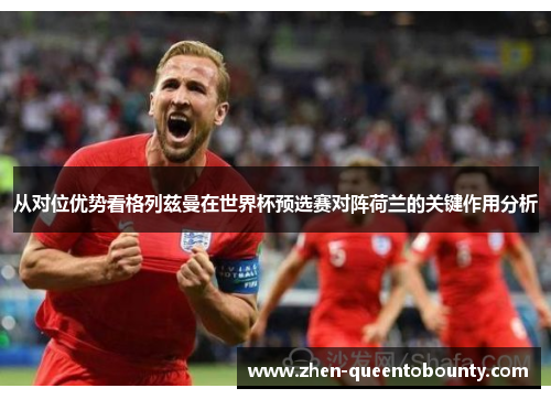 从对位优势看格列兹曼在世界杯预选赛对阵荷兰的关键作用分析 从对位优势看格列兹曼在世界杯预选赛对阵荷兰的关键作用分析