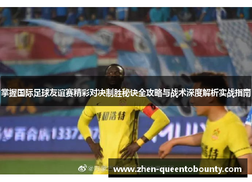 掌握国际足球友谊赛精彩对决制胜秘诀全攻略与战术深度解析实战指南 掌握国际足球友谊赛精彩对决制胜秘诀全攻略与战术深度解析实战指南